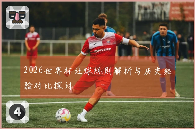 2026世界杯让球规则解析与历史经验对比探讨
