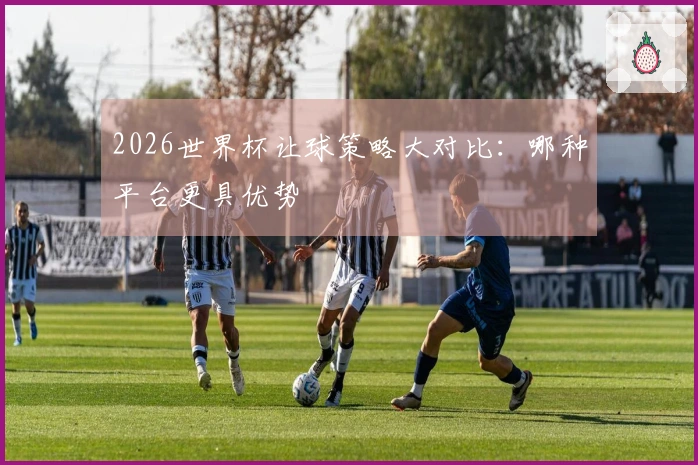 2026世界杯让球策略大对比：哪种平台更具优势