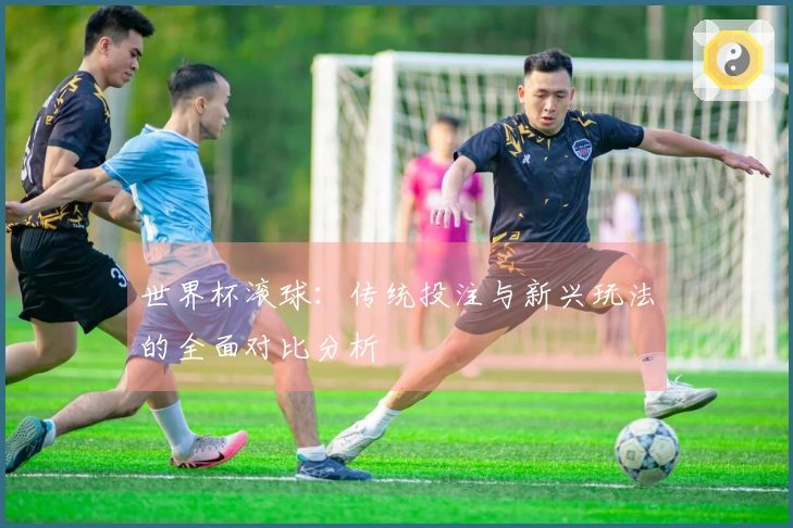 世界杯滚球：传统投注与新兴玩法的全面对比分析